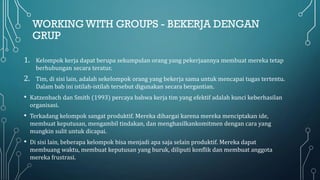 WORKING WITH GROUPS - BEKERJA DENGAN
GRUP
1. Kelompok kerja dapat berupa sekumpulan orang yang pekerjaannya membuat mereka tetap
berhubungan secara teratur.
2. Tim, di sisi lain, adalah sekelompok orang yang bekerja sama untuk mencapai tugas tertentu.
Dalam bab ini istilah-istilah tersebut digunakan secara bergantian.
• Katzenbach dan Smith (1993) percaya bahwa kerja tim yang efektif adalah kunci keberhasilan
organisasi.
• Terkadang kelompok sangat produktif. Mereka dihargai karena mereka menciptakan ide,
membuat keputusan, mengambil tindakan, dan menghasilkankomitmen dengan cara yang
mungkin sulit untuk dicapai.
• Di sisi lain, beberapa kelompok bisa menjadi apa saja selain produktif. Mereka dapat
membuang waktu, membuat keputusan yang buruk, diliputi konflik dan membuat anggota
mereka frustrasi.
 