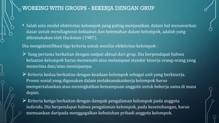 WORKING WITH GROUPS - BEKERJA DENGAN GRUP
• Salah satu model efektivitas kelompok yang paling menjanjikan, dalam hal menawarkan
dasar untuk mendiagnosis kekuatan dan kelemahan dalam kelompok, adalah yang
dikemukakan oleh Hackman (1987).
Dia mengidentifikasi tiga kriteria untuk menilai efektivitas kelompok :
➢ Yang pertama berkaitan dengan output aktual dari grup. Dia berpendapat bahwa
keluaran kelompok harus memenuhi atau melampaui standar kinerja orang-orang yang
menerima dan/atau meninjaunya.
➢ Kriteria kedua berkaitan dengan keadaan kelompok sebagai unit yang berkinerja.
Proses sosial yang digunakan dalam melaksanakankerja kelompok harus
mempertahankan atau meningkatkan kemampuan anggota untuk bekerja sama di masa
depan.
➢ Kriteria ketiga berkaitan dengan dampak pengalaman kelompok pada anggota
individu. Dia berpendapat bahwa pengalaman kelompok, pada keseimbangan, harus
memuaskan daripada menggagalkan kebutuhan pribadi anggota kelompok.
 