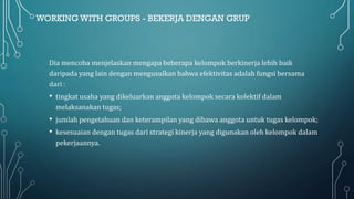 WORKING WITH GROUPS - BEKERJA DENGAN GRUP
Dia mencoba menjelaskan mengapa beberapa kelompok berkinerja lebih baik
daripada yang lain dengan mengusulkan bahwa efektivitas adalah fungsi bersama
dari :
• tingkat usaha yang dikeluarkan anggota kelompok secara kolektif dalam
melaksanakan tugas;
• jumlah pengetahuan dan keterampilan yang dibawa anggota untuk tugas kelompok;
• kesesuaian dengan tugas dari strategi kinerja yang digunakan oleh kelompok dalam
pekerjaannya.
 