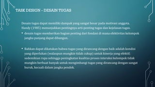TASK DESIGN - DESAIN TUGAS
Desain tugas dapat memiliki dampak yang sangat besar pada motivasi anggota.
Handy (1985) menunjukkan pentingnya arti-penting tugas dan kejelasan tugas.
• desain tugas memberikan bagian penting dari fondasi di mana efektivitas kelompok
jangka panjang dapat dibangun.
• Bahkan dapat dikatakan bahwa tugas yang dirancang dengan baik adalah kondisi
yang diperlukan (walaupun mungkin tidak cukup) untuk kinerja yang efektif;
sedemikian rupa sehingga peningkatan kualitas proses interaksi kelompok tidak
mungkin berbuat banyak untuk mengimbangi tugas yang dirancang dengan sangat
buruk, kecuali dalam jangka pendek.
 