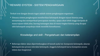 REWARD SYSTEM - SISTEM PENGHARGAAN
Terkait erat dengan desain tugas adalah sistem penghargaan organisasi.
• Dimana sistem penghargaan memberikan kelompok dengan tujuan kinerja yang
menantang dan memperkuat pencapaian mereka, upaya akan lebih tinggi daripada di
mana tujuan tidak jelas, kurang tantangan atau di mana tingkat kinerja yang dicapai
oleh kelompok tampaknya tidak memiliki konsekuensi.
Knowledge and skill - Pengetahuan dan keterampilan
• Beberapa faktor akan dipertimbangkan di bawah judul ini: komposisi kelompok, ukuran
kelompok dan proses interaksi kelompok. Anggota kelompok harus kompeten secara
teknis dan fungsional.
 