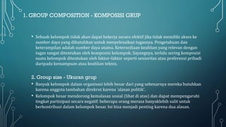 1. GROUP COMPOSITION - KOMPOSISI GRUP
• Sebuah kelompok tidak akan dapat bekerja secara efektif jika tidak memiliki akses ke
sumber daya yang dibutuhkan untuk menyelesaikan tugasnya. Pengetahuan dan
keterampilan adalah sumber daya utama. Ketersediaan keahlian yang relevan dengan
tugas sangat ditentukan oleh komposisi kelompok. Sayangnya, terlalu sering komposisi
suatu kelompok ditentukan oleh faktor-faktor seperti senioritas atau preferensi pribadi
daripada kemampuan atau keahlian teknis.
2. Group size - Ukuran grup
• Banyak kelompok dalam organisasi lebih besar dari yang sebenarnya mereka butuhkan
karena anggota tambahan direkrut karena 'alasan politik'.
• Kelompok besar mendorong kemalasan sosial (lihat di atas) dan dapat mempengaruhi
tingkat partisipasi secara negatif: beberapa orang merasa banyaklebih sulit untuk
berkontribusi dalam kelompok besar. Ini bisa menjadi penting karena dua alasan.
 