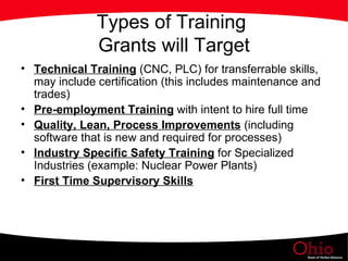 Types of Training  Grants will Target Technical Training  (CNC, PLC) for transferrable skills, may include certification (this includes maintenance and trades) Pre-employment Training  with intent to hire full time Quality, Lean, Process Improvements  (including software that is new and required for processes) Industry Specific Safety Training  for Specialized Industries (example: Nuclear Power Plants) First Time Supervisory Skills 