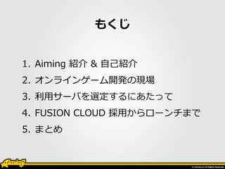 もくじ 
1. Aiming 紹介& 自己紹介 
2. オンラインゲーム開発の現場 
3. 利用サーバを選定するにあたって 
4. FUSION CLOUD 採用からローンチまで 
5. まとめ 
 