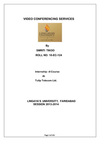 Page 1 of 115
VIDEO CONFERENCING SERVICES
By
SMRITI TIKOO
ROLL NO: 10-EC-124
Internship –II Course
At
Tulip Telecom Ltd.
LINGAYA’S UNIVERSITY, FARIDABAD
SESSION 2013-2014
 
