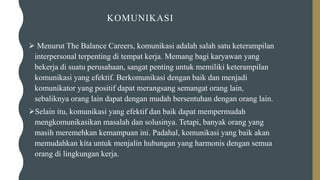 KOMUNIKASI
➢ Menurut The Balance Careers, komunikasi adalah salah satu keterampilan
interpersonal terpenting di tempat kerja. Memang bagi karyawan yang
bekerja di suatu perusahaan, sangat penting untuk memiliki keterampilan
komunikasi yang efektif. Berkomunikasi dengan baik dan menjadi
komunikator yang positif dapat merangsang semangat orang lain,
sebaliknya orang lain dapat dengan mudah bersentuhan dengan orang lain.
➢Selain itu, komunikasi yang efektif dan baik dapat mempermudah
mengkomunikasikan masalah dan solusinya. Tetapi, banyak orang yang
masih meremehkan kemampuan ini. Padahal, komunikasi yang baik akan
memudahkan kita untuk menjalin hubungan yang harmonis dengan semua
orang di lingkungan kerja.
 