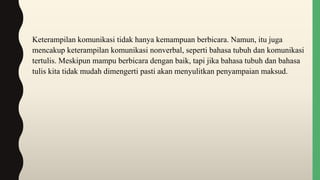 Keterampilan komunikasi tidak hanya kemampuan berbicara. Namun, itu juga
mencakup keterampilan komunikasi nonverbal, seperti bahasa tubuh dan komunikasi
tertulis. Meskipun mampu berbicara dengan baik, tapi jika bahasa tubuh dan bahasa
tulis kita tidak mudah dimengerti pasti akan menyulitkan penyampaian maksud.
 