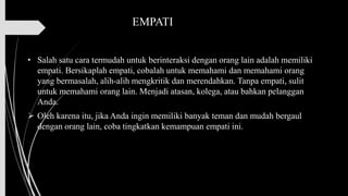 EMPATI
• Salah satu cara termudah untuk berinteraksi dengan orang lain adalah memiliki
empati. Bersikaplah empati, cobalah untuk memahami dan memahami orang
yang bermasalah, alih-alih mengkritik dan merendahkan. Tanpa empati, sulit
untuk memahami orang lain. Menjadi atasan, kolega, atau bahkan pelanggan
Anda.
➢ Oleh karena itu, jika Anda ingin memiliki banyak teman dan mudah bergaul
dengan orang lain, coba tingkatkan kemampuan empati ini.
 
