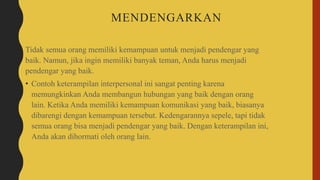 MENDENGARKAN
Tidak semua orang memiliki kemampuan untuk menjadi pendengar yang
baik. Namun, jika ingin memiliki banyak teman, Anda harus menjadi
pendengar yang baik.
• Contoh keterampilan interpersonal ini sangat penting karena
memungkinkan Anda membangun hubungan yang baik dengan orang
lain. Ketika Anda memiliki kemampuan komunikasi yang baik, biasanya
dibarengi dengan kemampuan tersebut. Kedengarannya sepele, tapi tidak
semua orang bisa menjadi pendengar yang baik. Dengan keterampilan ini,
Anda akan dihormati oleh orang lain.
 