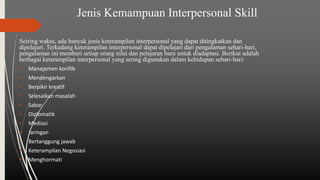 Jenis Kemampuan Interpersonal Skill
Seiring waktu, ada banyak jenis keterampilan interpersonal yang dapat ditingkatkan dan
dipelajari. Terkadang keterampilan interpersonal dapat dipelajari dari pengalaman sehari-hari,
pengalaman ini memberi setiap orang nilai dan pelajaran baru untuk diadaptasi. Berikut adalah
berbagai keterampilan interpersonal yang sering digunakan dalam kehidupan sehari-hari:
• Manajemen konflik
• Mendengarkan
• Berpikir kreatif
• Selesaikan masalah
• Sabar
• Diplomatik
• Mediasi
• Jaringan
• Bertanggung jawab
• Keterampilan Negosiasi
• Menghormati
 