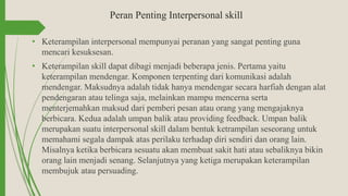 Peran Penting Interpersonal skill
• Keterampilan interpersonal mempunyai peranan yang sangat penting guna
mencari kesuksesan.
• Keterampilan skill dapat dibagi menjadi beberapa jenis. Pertama yaitu
keterampilan mendengar. Komponen terpenting dari komunikasi adalah
mendengar. Maksudnya adalah tidak hanya mendengar secara harfiah dengan alat
pendengaran atau telinga saja, melainkan mampu mencerna serta
menterjemahkan maksud dari pemberi pesan atau orang yang mengajaknya
berbicara. Kedua adalah umpan balik atau providing feedback. Umpan balik
merupakan suatu interpersonal skill dalam bentuk ketrampilan seseorang untuk
memahami segala dampak atas perilaku terhadap diri sendiri dan orang lain.
Misalnya ketika berbicara sesuatu akan membuat sakit hati atau sebaliknya bikin
orang lain menjadi senang. Selanjutnya yang ketiga merupakan keterampilan
membujuk atau persuading.
 