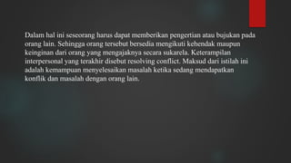 Dalam hal ini seseorang harus dapat memberikan pengertian atau bujukan pada
orang lain. Sehingga orang tersebut bersedia mengikuti kehendak maupun
keinginan dari orang yang mengajaknya secara sukarela. Keterampilan
interpersonal yang terakhir disebut resolving conflict. Maksud dari istilah ini
adalah kemampuan menyelesaikan masalah ketika sedang mendapatkan
konflik dan masalah dengan orang lain.
 