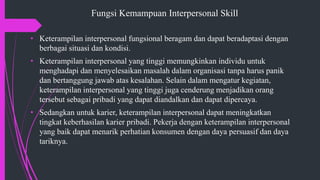 Fungsi Kemampuan Interpersonal Skill
• Keterampilan interpersonal fungsional beragam dan dapat beradaptasi dengan
berbagai situasi dan kondisi.
• Keterampilan interpersonal yang tinggi memungkinkan individu untuk
menghadapi dan menyelesaikan masalah dalam organisasi tanpa harus panik
dan bertanggung jawab atas kesalahan. Selain dalam mengatur kegiatan,
keterampilan interpersonal yang tinggi juga cenderung menjadikan orang
tersebut sebagai pribadi yang dapat diandalkan dan dapat dipercaya.
• Sedangkan untuk karier, keterampilan interpersonal dapat meningkatkan
tingkat keberhasilan karier pribadi. Pekerja dengan keterampilan interpersonal
yang baik dapat menarik perhatian konsumen dengan daya persuasif dan daya
tariknya.
 