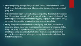 • Dan orang-orang ini dapat menyelesaikan konflik dan menemukan solusi
lebih cepat daripada orang yang tidak memiliki keterampilan interpersonal
yang baik.
• keterampilan interpersonal adalah bagian terpenting dalam kehidupan sehari-
hari. Komunikasi yang efektif dapat menyelesaikan masalah diplomatik dan
menyampaikan informasi tanpa menyinggung siapapun. Tidak semua orang
sempurna dan memiliki keterampilan interpersonal yang baik.
• Orang dengan keterampilan interpersonal yang baik dapat memberi dan
menerima umpan balik yang membangun tanpa merasa tersinggung. Tidak
hanya itu, orang dengan kemampuan interpersonal yang baik juga dapat
membujuk orang lain untuk berpartisipasi dalam aktivitas atau membeli
produk. Tentunya kualitas ini sangat penting dalam dunia profesional dan
kehidupan organisasi.
 