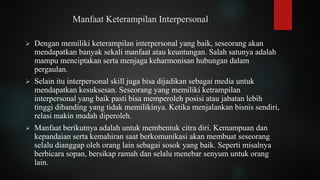 Manfaat Keterampilan Interpersonal
➢ Dengan memiliki keterampilan interpersonal yang baik, seseorang akan
mendapatkan banyak sekali manfaat atau keuntungan. Salah satunya adalah
mampu menciptakan serta menjaga keharmonisan hubungan dalam
pergaulan.
➢ Selain itu interpersonal skill juga bisa dijadikan sebagai media untuk
mendapatkan kesuksesan. Seseorang yang memiliki ketrampilan
interpersonal yang baik pasti bisa memperoleh posisi atau jabatan lebih
tinggi dibanding yang tidak memilikinya. Ketika menjalankan bisnis sendiri,
relasi makin mudah diperoleh.
➢ Manfaat berikutnya adalah untuk membentuk citra diri. Kemampuan dan
kepandaian serta kemahiran saat berkomunikasi akan membuat seseorang
selalu dianggap oleh orang lain sebagai sosok yang baik. Seperti misalnya
berbicara sopan, bersikap ramah dan selalu menebar senyum untuk orang
lain.
 