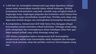  Lebih dari itu, ketrampilan interpersonal juga dapat digunakan sebagai
sarana untuk memecahkan masalah dalam sebuah hubungan. Melalui
kemampuan berkomunikasi yang baik, masalah yang seringkali terjadi di
lingkungan kerja, lingkungan pergaulan dan komunitas sosial lainnya bisa
terselesaikan tanpa menimbulkan masalah baru. Perilaku serta sikap yang
dapat pula dirubah dengan cara meningkatkan keterampilan interpersonal.
 Kesimpulannya, interpersonal skill tidak hanya bisa dianggap sebagai
keterampilan semata melainkan sebuah kebutuhan. Sehingga setiap orang
perlu mempelajari dan menerapkannya dalam kehidupan sehari-hari agar
dapat menjadi pribadi yang selalu disenangi orang lain.
• Ahli lainnya mengatakan bahwa interpersonal skill (keterampilan
interpersonal) adalah suatu keterampilan untuk mengenali dan merespon
secara layak perasaan, sikap dan perilaku, motivasi serta keinginan orang
lain.
 