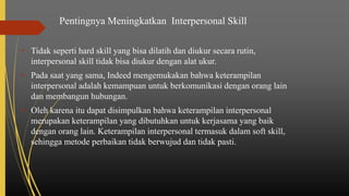 Pentingnya Meningkatkan Interpersonal Skill
• Tidak seperti hard skill yang bisa dilatih dan diukur secara rutin,
interpersonal skill tidak bisa diukur dengan alat ukur.
• Pada saat yang sama, Indeed mengemukakan bahwa keterampilan
interpersonal adalah kemampuan untuk berkomunikasi dengan orang lain
dan membangun hubungan.
• Oleh karena itu dapat disimpulkan bahwa keterampilan interpersonal
merupakan keterampilan yang dibutuhkan untuk kerjasama yang baik
dengan orang lain. Keterampilan interpersonal termasuk dalam soft skill,
sehingga metode perbaikan tidak berwujud dan tidak pasti.
 