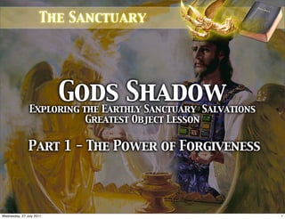 The Sanctuary




                          Gods Shadow
                Exploring the Earthly Sanctuary Salvations
                           Greatest Object Lesson

               Part 1 - The Power of Forgiveness




Wednesday, 27 July 2011                                      1
 
