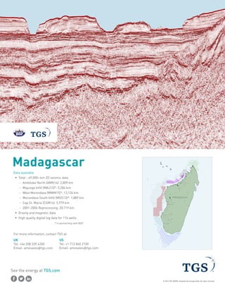 Madagascar
Data available
ƒƒ Total - 49,000+ km 2D seismic data
–– Ambilobe North (AMN14): 2,809 km
–– Majunga Infill (MAJ13)*: 5,284 km
–– West Morondava (MWM15)*: 13,134 km
–– Morondava South Infill (MOS13)*: 1,889 km
–– Cap St. Marie (CSM14): 5,979 km
–– 2001-2006 Reprocessing: 20,719 km
ƒƒ Gravity and magnetic data
ƒƒ High quality digital log data for 116 wells
				 * in partnership with BGP
For more information, contact TGS at:
UK
Tel: +44 208 339 4200
Email: amesales@tgs.com
US
Tel: +1 713 860 2100
Email: amesales@tgs.com
See the energy at TGS.com
© 2016 TGS-NOPEC Geophysical Company ASA. All rights reserved.
52°E
52°E
51°E
51°E
50°E
50°E
49°E
49°E
48°E
48°E
47°E
47°E
46°E
46°E
45°E
45°E
44°E
44°E
43°E
43°E
42°E
42°E
41°E
41°E
53°E
11°S
11°S
12°S
12°S
13°S
13°S
14°S
14°S
15°S
15°S
16°S
16°S
17°S
17°S
18°S
18°S
19°S
19°S
20°S
20°S
21°S
21°S
22°S
22°S
23°S
23°S
24°S
24°S
25°S
25°S
26°S
26°S
27°S
27°S
28°S
28°S
^
^^
^
^ ^
^
^
^
^
^
^
^
^
^
^
^
^
^
^
^
^
^
^
^
^
^
^
^
^
^
^
^
^
^
^
^
^
^
^
^
^
^
^
^
^
^
^
^
^
^
^
^
^
^
^
^
^
^
^
^
^
^
^
^
^
^
^
^
^
^
^
^
^
^
^
^
^^
^
^
^
^
^^
^
^^^
^
^
^
^
^
^^^^^^
^
^
^
^^
^^
^
^
^
^^
^
^
^
^
^^
^
^
^
^
^
^
^^^
^
^
^
^
^^
^
^
_
__
_
_ _
_
_
_
_
_
_
_
_
_
_
_
_
_
_
_
_
_
_
_
_
_
_
_
_
_
_
_
_
_
_
_
_
_
_
_
_
_
_
_
_
_
_
_
_
_
_
_
_
_
_
_
_
_
_
_
_
_
_
_
_
_
_
_
_
_
_
_
_
_
_
_
__
_
_
_
_
__
_
___
_
_
_
_
_
______
_
_
_
__
__
_
_
_
__
_
_
_
_
__
_
_
_
_
_
_
___
_
_
_
_
__
_
_
Madagascar
 