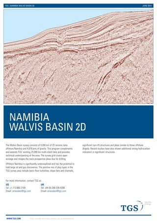 Namibia N2R93RE15 2D
See the energy at TGS.com
© 2014 TGS-NOPEC Geophysical Company ASA. All rights reserved.
The N2R93RE15 survey consists of 10,167 km of 2D seismic data offshore Namibia. This recently reprocessed data set
complements and extends TGS’ existing 23,978 km multi-client data and provides technical understanding of the area.
Offshore Namibia is significantly underexplored and has the potential to hold large oil and gas discoveries. The positive mix of
play types in the TGS survey areas include basin floor turbidites, slope fans and channels, significant syn-rift structures and
plays similar to those offshore Angola. Recent studies have also shown additional strong hydrocarbon indicators in significant
structures.
For more information, contact TGS at:
UK
Tel: +44 208 339 4200
Email: amesales@tgs.com
US
Tel: +1 713 860 2100
Email: amesales@tgs.com
 