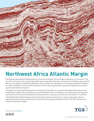 See the energy at TGS.com
© 2014 TGS-NOPEC Geophysical Company ASA. All rights reserved.
Northwest Africa Atlantic Margin
The Northwest Africa Atlantic Margin program is a joint venture between TGS and Dolphin Geophysical Ltd. It includes 17,764
km of 2D multi-client seismic, gravity and magnetic data located offshore Senegal, The Gambia, Guinea Bissau, Guinea and the
AGC area, including four newly defined AGB blocks, that is available now. The program is currently being extended northward
to include an additional 11,212 km offshore Mauritania. TGS is interpreting the data to provide the industry with a consistent
regional understanding of the area.
The program provides long offset regional new vintage multi-client data in an area with known hydrocarbon reservoirs and
available open acreage. The seismic data is processed through Pre-stack Time Migration, utilizing the latest technology and
benefiting from TGS’ extensive worldwide processing experience, including a recent 3D multi-client project in The Gambia.
The Northwest Africa Atlantic Margin gives the hydrocarbon explorer the opportunity to review a large region of known
hydrocarbon potential and the opportunity to use multi-discipline geophysical data that benefits from TGS’ experience and
utilization of latest technologies.
 