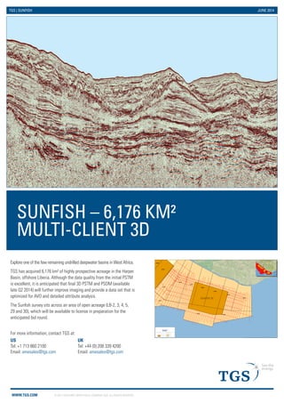 WWW.TGS.COM © 2013 TGS-NOPEC GEOPHYSICAL COMPANY ASA. ALL RIGHTS RESERVED. 
SUNFISH – 6,176 KM² 
MULTI-CLIENT 3D 
TGS | SUNFISH JUNE 2014 
Explore one of the few remaining undrilled deepwater basins in West Africa. 
TGS has acquired 6,176 km² of highly prospective acreage in the Harper 
Basin, offshore Liberia. Although the data quality from the initial PSTM 
is excellent, it is anticipated that final 3D PSTM and PSDM (available 
late Q2 2014) will further improve imaging and provide a data set that is 
optimized for AVO and detailed attribute analysis. 
The Sunfish survey sits across an area of open acreage (LB-2, 3, 4, 5, 
29 and 30), which will be available to license in preparation for the 
anticipated bid round. 
LB-04 
LB-05 
LB-03 
LB-02 
LB-06 
LB-07 
LB-08 
LB-09 
LB-01 
LB-28 
LB-29 
LB-30 
7°W 
7°W 
8°W 
8°W 
9°W 
9°W 
4°N 
4°N 
TGS 2D Seismic Surveys 
TGS 3D Seismic Survey 
Held Block 
Open Block 
Service Layer Credits: National Geographic, Esri, DeLorme, HERE, UNEP-WCMC, USGS, NASA, ESA, METI, NRCAN, GEBCO, NOAA, increment 
SUNFISH 3D 
US 
Tel: +1 713 860 2100 
Email: amesales@tgs.com 
For more information, contact TGS at: 
UK 
Tel: +44 (0) 208 339 4200 
Email: amesales@tgs.com 
