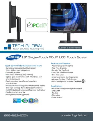 19”
                                                           Single-Touch




                                                                  Touch Screen PCoIP LCD




                                                                     Call for a quote today!



                               rato
                                      r
                                          19” Single-Touch PCoIP LCD Touch Screen
                        nteg
     C e r t i fi e d I


                                                           Features and Benefits
Touch Screen Performance (Dynamic-Touch)                   • Access to Superior Graphics
• Durable surface capacitive touch screen                  • Real-Time Graphics
  (350+ Million touch activations)                         • Security You Can Trust
• Extremely accurate                                       • Low Cost, Low Maintenance
• 93% Optics for best quality viewing                      • True Zero-Client
• Optical glass construction with 9-Hardness and           • Uncompromising User Experience
  chemical resistant                                       • VMware-Certified PCoIP Monitor
• Touch operation is unaffected by surface                 • Tech Global products are UL Certified
  contaminants
• Antibacterial Technology with Antimicrobial agents       Applications
  that fight and stop the bacteria’s cell membrane         • Architectural/Engineering/Construction
• EMI/EMC built-in Environment Scanning Technology         • CAD/CAM
• Excellent noise immunity                                 • Medical
• Multiple monitor supported                               • Education
                                                           • Government




888-623-2004                                                            www.techglobal.com
 