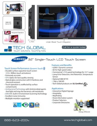 32”
                                                                   Single-Touch


 SBB-NT
Optional PC




              Integrated Speakers




                                                         4.3”(D)        Under-Bezel Touch Integration

                                                                                            Call for a quote today!

                                                                                                              www.techglobal.com


                                       nteg
                                              rato
                                                     r   32” Single-Touch LCD Touch Screen
                    C e r t i fi e d I


                                                                              Features and Benefits
Touch Screen Performance (Dynamic-Touch)                                      • 6,000:1 Dynamic contrast
• Durable surface capacitive touch screen                                     • 60 Hz High speed video
  (350+ Million touch activations)                                            • Commercial S-PVA panel technology for 24/7 usage
• Extremely accurate                                                          • Lamp Error Detection, Anti Retention, Temperature
• 93% Optics for best quality viewing                                           Sensor
• Optical glass construction with 9-Hardness and                              • Optional SBB-NT PC
  chemical resistant                                                          • 1366 x 768 HD
• Touch operation is unaffected by surface                                    • Tech Global products are UL Certified
  contaminants
• Antibacterial Technology with Antimicrobial agents                          Applications
  that fight and stop the bacteria’s cell membrane                            • Interactive Digital Signage
• EMI/EMC built-in Environment Scanning Technology                            • Hospitality
• Excellent noise immunity                                                    • Wayfinding
• Multiple monitor supported                                                  • Kiosk information system
                                                                              • Product Selectors
                                                                              • Corporate Directories



                                                                                                                 Energy-Efficient




888-623-2004                                                                                  www.techglobal.com
 