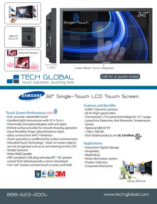 32”
                                                                                Single-Touch


  SBB-NT
 Optional PC




               Integrated Speakers




                                                          4.3”(D)                      Under-Bezel Touch Integration

                                                                                                           Call for a quote today!

                                                                                                                             www.techglobal.com


                                        nteg
                                               rato
                                                      r   32” Single-Touch LCD Touch Screen
                     C e r t i fi e d I


                                                                                             Features and Benefits
                                                                                             • 6,000:1 Dynamic contrast
Touch Screen Performance (DST)                                                               • 60 Hz High speed video
• Fast, accurate, repeatable touch                                                           • Commercial S-PVA panel technology for 24/7 usage
• Excellent light transmission with 92% Optics                                               • Lamp Error Detection, Anti Retention, Temperature
• Chemically-Strengthened glass with anti-glare                                                Sensor
• Etched surface provides for smooth drawing operation                                       • Optional SBB-NT PC
• Input flexibility; finger, gloved hand or stylus                                           • 1366 x 768 HD
• Glass construction with 7-Hardness                                                         • Tech Global products are UL Certified
• Touch operation is unaffected by surface contaminants
• Intended-Touch Technology *(static on-screen objects                                       Applications
  are not recognized such as an arm leaning on the LCD)                                      • Interactive Digital Signage
• Simple Gestures                                                                            • Hospitality
• Video Wall Capable                                                                         • Wayfinding
• HID-compliant USB plug-and-play W7 *(for greater                                           • Kiosk information system
  control Tech Global provides a driver download)                                            • Product Selectors
• Can “not” resolve constant touch or press and hold                                         • Corporate Directories


                                                                Certified Integrator


                                                                                                                                Energy-Efficient




888-623-2004                                                                                                 www.techglobal.com
 
