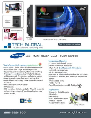 32”
                                                                  Multi-Touch

  SBB-NT
 Optional PC




               Integrated Speakers




                                                        4.3”(D)        Under-Bezel Touch Integration

                                                                                           Call for a quote today!

                                                                                                             www.techglobal.com


                                             rato
                                                    r   32” Multi-Touch LCD Touch Screen
                                      nteg
                   C e r t i fi e d I


                                                                             Features and Benefits
                                                                             • 2 camera optical touch system
Touch Screen Performance (Optical-Touch)                                     • Under-Bezel touch integration
• Multi-Touch: Optical Touch accommodates multiple                           • Multi-Touch (Dual-Touch with W7 Gestures)
  touch points with a high degree of precision.                              • 6,000:1 Dynamic contrast
• You can touch the screen anywhere, with anything;                          • 60 Hz High speed video
  finger, pen or credit card. Even the lightest touch                        • Commercial S-PVA panel technology for 24/7 usage
  will be registered. Annotations are fast and precise.                      • Lamp Error Detection, Anti Retention, Temperature
• Once-only calibration, four-points with no drift                             Sensor
• Optical Touch technology for exceptional clarity and                       • Optional SBB-NT PC
  accuracy                                                                   • 1366 x 768 HD
• Clear glass for maximum clarity                                            • Tech Global products are UL Certified
• W7 Gestures
• HID-compliant USB plug-and-play W7, with no special                        Applications
  software drivers required *special applications may
                                                                             • Interactive Digital Signage
  require a driver
                                                                             • Hospitality
                                                                             • Wayfinding
                                                                             • Kiosk information system
                                                                             • Product Selectors
                                                                             • Corporate Directories
                                                                                                                Energy-Efficient




888-623-2004                                                                                 www.techglobal.com
 