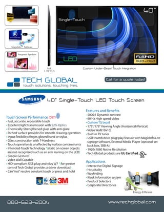 40”
                                                                 Single-Touch




   MagicInfo™ Software


        Integrated Speakers




                                                                                      Custom Under-Bezel Touch Integration
                                                    1.52”(D)

                                                                                                      Call for a quote today!

                                                                                                                       www.techglobal.com


                                  nteg
                                         rato
                                                r     40” Single-Touch LED Touch Screen
               C e r t i fi e d I



                                                                                       Features and Benefits
                                                                                       • 5000:1 Dynamic contrast
Touch Screen Performance (DST)                                                         • 60 Hz High speed video
• Fast, accurate, repeatable touch                                                     • Custom TG bezel
• Excellent light transmission with 92% Optics                                         • 178°/178° Viewing Angle (Horizontal/Vertical)
• Chemically-Strengthened glass with anti-glare                                        • Video Wall(10x10)
• Etched surface provides for smooth drawing operation                                 • Built-in TV tuner
• Input flexibility; finger, gloved hand or stylus                                     • USB thumb drive plug/play feature with MagicInfo Lite
• Glass construction with 7-Hardness                                                     signage software, External Media Player (optional set
• Touch operation is unaffected by surface contaminants                                  back box, SBB-A)
• Intended-Touch Technology *(static on-screen objects                                 • 1920x1080 Native Resolution
  are not recognized such as an arm leaning on the LCD)                                • Tech Global products are UL Certified
• Simple Gestures
• Video Wall Capable
                                                                                       Applications
• HID-compliant USB plug-and-play W7 *(for greater
                                                                                       • Interactive Digital Signage
  control Tech Global provides a driver download)
                                                                                       • Hospitality
• Can “not” resolve constant touch or press and hold
                                                                                       • Wayfinding
                                                                                       • Kiosk information system
                                                                                       • Product Selectors
                                                                                       • Corporate Directories
                                                               Certified Integrator




                                                                                                                          Energy-Efficient


888-623-2004                                                                                            www.techglobal.com
 