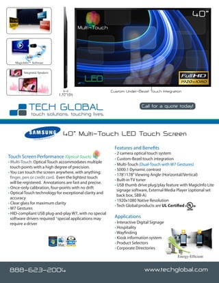 40”
                                                               Multi-Touch




   MagicInfo™ Software


        Integrated Speakers




                                                                             Custom Under-Bezel Touch Integration
                                                    1.52”(D)

                                                                                             Call for a quote today!

                                                                                                              www.techglobal.com


                                  nteg
                                         rato
                                                r     40” Multi-Touch LED Touch Screen
               C e r t i fi e d I



                                                                              Features and Benefits
                                                                              • 2 camera optical touch system
Touch Screen Performance (Optical-Touch)                                      • Custom-Bezel touch integration
• Multi-Touch: Optical Touch accommodates multiple
                                                                              • Multi-Touch (Dual-Touch with W7 Gestures)
  touch points with a high degree of precision.
                                                                              • 5000:1 Dynamic contrast
• You can touch the screen anywhere, with anything;
                                                                              • 178°/178° Viewing Angle (Horizontal/Vertical)
  finger, pen or credit card. Even the lightest touch
                                                                              • Built-in TV tuner
  will be registered. Annotations are fast and precise.
                                                                              • USB thumb drive plug/play feature with MagicInfo Lite
• Once-only calibration, four-points with no drift
                                                                                signage software, External Media Player (optional set
• Optical Touch technology for exceptional clarity and
                                                                                back box, SBB-A)
  accuracy
                                                                              • 1920x1080 Native Resolution
• Clear glass for maximum clarity
                                                                              • Tech Global products are UL Certified
• W7 Gestures
• HID-compliant USB plug-and-play W7, with no special
  software drivers required *special applications may                         Applications
  require a driver                                                            • Interactive Digital Signage
                                                                              • Hospitality
                                                                              • Wayfinding
                                                                              • Kiosk information system
                                                                              • Product Selectors
                                                                              • Corporate Directories
                                                                                                                 Energy-Efficient


888-623-2004                                                                                   www.techglobal.com
 