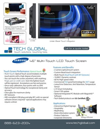 46”
                                                                 Multi-Touch



 Optional Integrated PC Module
 with MagicInfo™ Software

            Integrated Speakers



                                                       4.5”(D)          Under-Bezel Touch Integration


                                                                                          Call for a quote today!

                                                                                                            www.techglobal.com


                                     nteg
                                            rato
                                                   r   46” Multi-Touch LCD Touch Screen
                  C e r t i fi e d I



                                                                            Features and Benefits
                                                                            • 2 camera optical touch system
Touch Screen Performance (Optical-Touch)                                    • Custom-Bezel touch integration
• Multi-Touch: Optical Touch accommodates multiple
                                                                            • Multi-Touch (Dual-Touch with W7 Gestures)
  touch points with a high degree of precision.
                                                                            • 10,000:1 Dynamic contrast
• You can touch the screen anywhere, with anything;
                                                                            • 60 Hz High speed video
  finger, pen or credit card. Even the lightest touch
                                                                            • Commercial FLD panel technology for 24/7 usage
  will be registered. Annotations are fast and precise.
                                                                            • Lamp Error Detection, Anti Retention, Temperature
• Once-only calibration, four-points with no drift
                                                                              Sensor
• Optical Touch technology for exceptional clarity and
                                                                            • L73 Smart Scheduling
  accuracy
                                                                            • Smart F/W update
• Clear glass for maximum clarity
                                                                            • Optional Integrated PC Module with MagicInfo™
• W7 Gestures
                                                                              Software
• HID-compliant USB plug-and-play W7, with no special
                                                                            • Tech Global products are UL Certified
  software drivers required *special applications may
  require a driver
                                                                            Applications
                                                                            • Interactive Digital Signage
                                                                            • Hospitality
                                                                            • Wayfinding
                                                                            • Kiosk information system
                                                                            • Product Selectors
                                                                            • Corporate Directories            Energy-Efficient


888-623-2004                                                                                www.techglobal.com
 