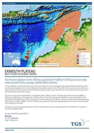© 2013 TGS-NOPEC GEOPHYSICAL COMPANY ASA. ALL RIGHTS RESERVED. 
WWW.TGS.COM 
TGS | AUSTRALIA MC3D MAY 2013 
EXMOUTH PLATEAU 
MULTI-CLIENT 3D SEISMIC LIBRARY 
Over the last eighteen months TGS has acquired over 17,000 km2 of 3D seismic over deep water Exmouth Plateau acreage, offshore West Australia. 
The Exmouth Plateau is located within the Carnarvon Basin and is adjacent to some of the biggest fields along the North West Shelf. Much effort has been spent on exploration on the Exmouth Plateau with discoveries as early as the late 70’/early 80’s. Gas discoveries continue to this day in a range of formations within the Exmouth Sub basin (Cretaceous eg Scarborough; Jurassic eg IO-Jansz & numerous others within the Triassic) with over 30 discoveries within the last five years. 
TGS seismic survey projects include 8,839 km2 of the Mary Rose (MR-11) MC3D, 3,532 km2 of the Mary Rose North East Extension (MRNE-11) MC3D survey, 2,588 km2 of the Honeycombs (HC-11) MC3D survey, 2,119 km2 of the Gnaraloo (GN-12) MC3D, and most recently 489 km2 of the Three Bears (TTB-12) MC3D survey. TGS also recently commenced the reprocessing of 4,356 km2 of 3D seismic data for the Cazadores Reprocessing (CAZ-12) project. The MR-11, MRNE-11 and HC-11 MC3D surveys surround the ~8tcf Scarborough gas field and all TGS data is located to the west of the supergiant lo-Jansz field. 
TGS data covers soon to be awarded blocks: W12-12, W12-13 and W12-08; as well as proposed blocks W13-07, W13-08, W13-14 and W13-15. Final data is available for MR11. 02505007501,000125KilometersLegendFMB Study AreaFlinders MC3DCazadores ReprocessingGnaraloo MC3DHoneycombs MC3DMary Rose MC3DThree Bears Caspian MC3D 
Australia 
Tel: +61 8 9480 0000 
Email: info@tgs.com 
For more information, contact TGS at:  
