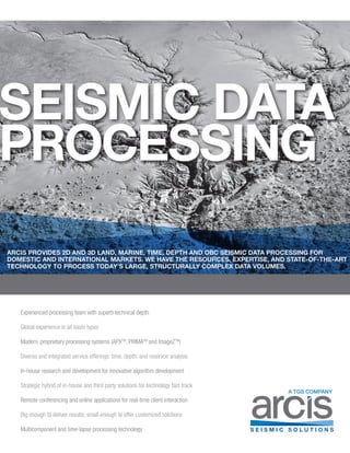 SEISMIC DATA
PROCESSING
Experienced processing team with superb technical depth
Global experience in all basin types
Modern, proprietary processing systems (APXTM
, PRIMATM
and ImageZTM
)
Diverse and integrated service offerings: time, depth, and reservoir analysis
In-house research and development for innovative algorithm development
Strategic hybrid of in-house and third party solutions for technology fast track
Remote conferencing and online applications for real-time client interaction
Big enough to deliver results; small enough to offer customized solutions
Multicomponent and time-lapse processing technology
A TGS COMPANY
ARCIS PROVIDES 2D AND 3D LAND, MARINE, TIME, DEPTH AND OBC SEISMIC DATA PROCESSING FOR
DOMESTIC AND INTERNATIONAL MARKETS. WE HAVE THE RESOURCES, EXPERTISE, AND STATE-OF-THE-ART
TECHNOLOGY TO PROCESS TODAY’S LARGE, STRUCTURALLY COMPLEX DATA VOLUMES.
 