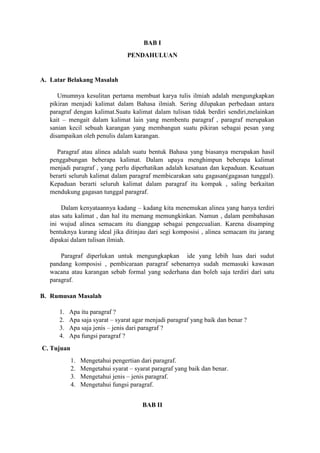 BAB I
PENDAHULUAN
A. Latar Belakang Masalah
Umumnya kesulitan pertama membuat karya tulis ilmiah adalah mengungkapkan
pikiran menjadi kalimat dalam Bahasa ilmiah. Sering dilupakan perbedaan antara
paragraf dengan kalimat.Suatu kalimat dalam tulisan tidak berdiri sendiri,melainkan
kait – mengait dalam kalimat lain yang membentu paragraf , paragraf merupakan
sanian kecil sebuah karangan yang membangun suatu pikiran sebagai pesan yang
disampaikan oleh penulis dalam karangan.
Paragraf atau alinea adalah suatu bentuk Bahasa yang biasanya merupakan hasil
penggabungan beberapa kalimat. Dalam upaya menghimpun beberapa kalimat
menjadi paragraf , yang perlu diperhatikan adalah kesatuan dan kepaduan. Kesatuan
berarti seluruh kalimat dalam paragraf membicarakan satu gagasan(gagasan tunggal).
Kepaduan berarti seluruh kalimat dalam paragraf itu kompak , saling berkaitan
mendukung gagasan tunggal paragraf.
Dalam kenyataannya kadang – kadang kita menemukan alinea yang hanya terdiri
atas satu kalimat , dan hal itu memang memungkinkan. Namun , dalam pembahasan
ini wujud alinea semacam itu dianggap sebagai pengecualian. Karena disamping
bentuknya kurang ideal jika ditinjau dari segi komposisi , alinea semacam itu jarang
dipakai dalam tulisan ilmiah.
Paragraf diperlukan untuk mengungkapkan ide yang lebih luas dari sudut
pandang komposisi , pembicaraan paragraf sebenarnya sudah memasuki kawasan
wacana atau karangan sebab formal yang sederhana dan boleh saja terdiri dari satu
paragraf.
B. Rumusan Masalah
1. Apa itu paragraf ?
2. Apa saja syarat – syarat agar menjadi paragraf yang baik dan benar ?
3. Apa saja jenis – jenis dari paragraf ?
4. Apa fungsi paragraf ?
C. Tujuan
1. Mengetahui pengertian dari paragraf.
2. Mengetahui syarat – syarat paragraf yang baik dan benar.
3. Mengetahui jenis – jenis paragraf.
4. Mengetahui fungsi paragraf.
BAB II
 