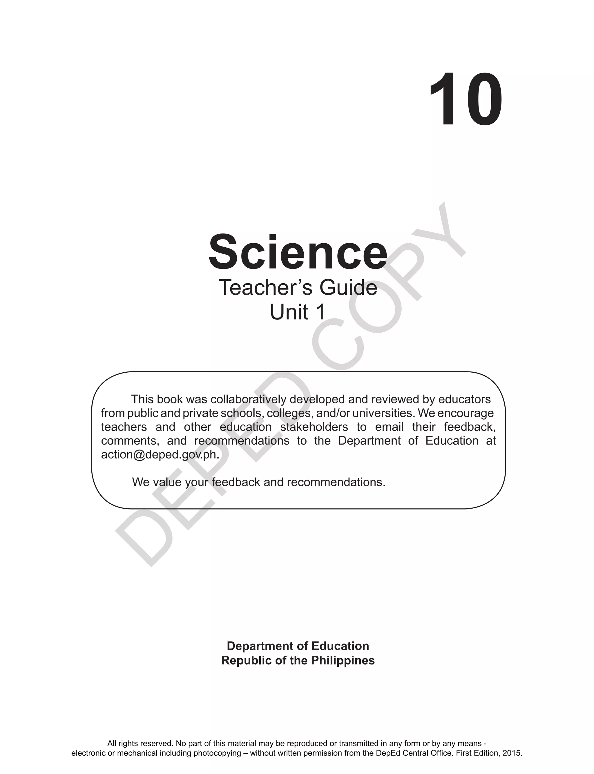 D
EPED
C
O
PY
10
Science
Department of Education
Republic of the Philippines
This book was collaboratively developed and reviewed by educators
from public and private schools, colleges, and/or universities. We encourage
teachers and other education stakeholders to email their feedback,
comments, and recommendations to the Department of Education at
action@deped.gov.ph.
We value your feedback and recommendations.
Teacher’s Guide
Unit 1
All rights reserved. No part of this material may be reproduced or transmitted in any form or by any means -
electronic or mechanical including photocopying – without written permission from the DepEd Central Office. First Edition, 2015.
 