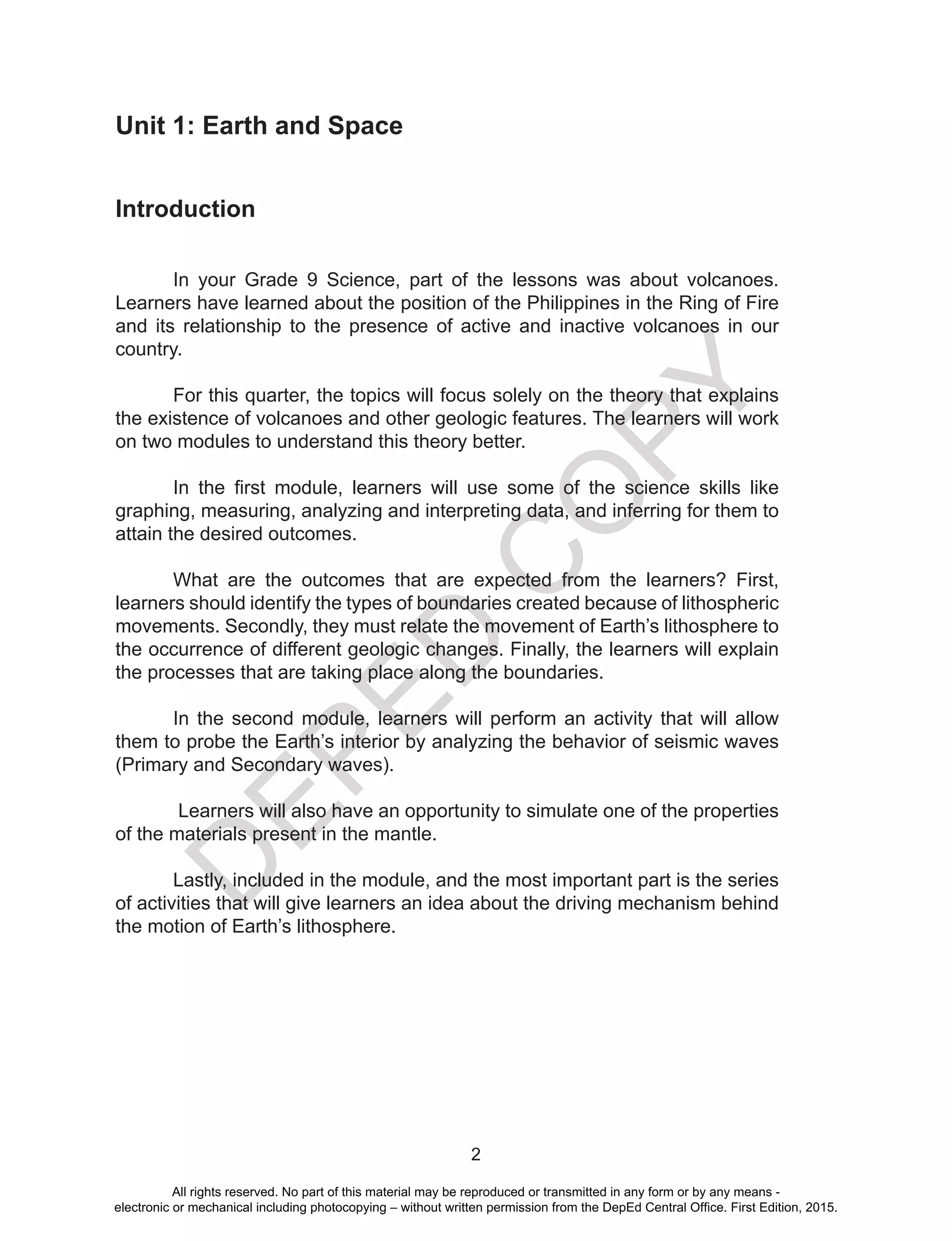 D
EPED
C
O
PY
2
Unit 1: Earth and Space
Introduction
	 In your Grade 9 Science, part of the lessons was about volcanoes.
Learners have learned about the position of the Philippines in the Ring of Fire
and its relationship to the presence of active and inactive volcanoes in our
country.
	 For this quarter, the topics will focus solely on the theory that explains
the existence of volcanoes and other geologic features. The learners will work
on two modules to understand this theory better.
	 In the first module, learners will use some of the science skills like
graphing, measuring, analyzing and interpreting data, and inferring for them to
attain the desired outcomes.
	 What are the outcomes that are expected from the learners? First,
learners should identify the types of boundaries created because of lithospheric
movements. Secondly, they must relate the movement of Earth’s lithosphere to
the occurrence of different geologic changes. Finally, the learners will explain
the processes that are taking place along the boundaries.
	 In the second module, learners will perform an activity that will allow
them to probe the Earth’s interior by analyzing the behavior of seismic waves
(Primary and Secondary waves).
	 Learners will also have an opportunity to simulate one of the properties
of the materials present in the mantle.
	 Lastly, included in the module, and the most important part is the series
of activities that will give learners an idea about the driving mechanism behind
the motion of Earth’s lithosphere.
All rights reserved. No part of this material may be reproduced or transmitted in any form or by any means -
electronic or mechanical including photocopying – without written permission from the DepEd Central Office. First Edition, 2015.
 