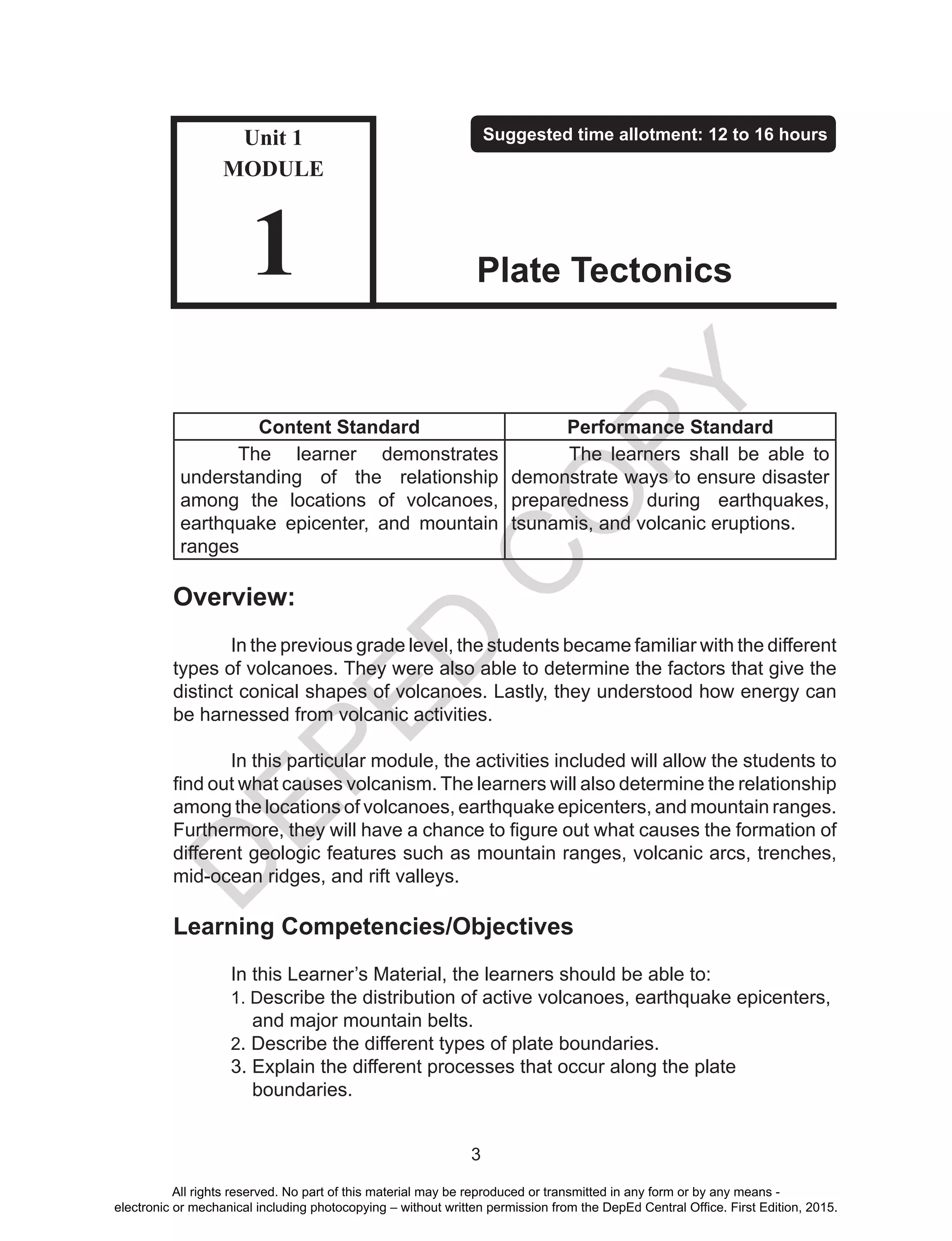 D
EPED
C
O
PY
3
Content Standard Performance Standard
The learner demonstrates
understanding of the relationship
among the locations of volcanoes,
earthquake epicenter, and mountain
ranges
The learners shall be able to
demonstrate ways to ensure disaster
preparedness during earthquakes,
tsunamis, and volcanic eruptions.
Overview:
	 In the previous grade level, the students became familiar with the different
types of volcanoes. They were also able to determine the factors that give the
distinct conical shapes of volcanoes. Lastly, they understood how energy can
be harnessed from volcanic activities.
	 In this particular module, the activities included will allow the students to
find out what causes volcanism. The learners will also determine the relationship
among the locations of volcanoes, earthquake epicenters, and mountain ranges.
Furthermore, they will have a chance to figure out what causes the formation of
different geologic features such as mountain ranges, volcanic arcs, trenches,
mid-ocean ridges, and rift valleys.
Learning Competencies/Objectives
	 In this Learner’s Material, the learners should be able to:
	 1. Describe the distribution of active volcanoes, earthquake epicenters, 	
	 and major mountain belts.
	2. Describe the different types of plate boundaries.
	 3. Explain the different processes that occur along the plate 	 	 	
	 boundaries.
Unit 1
MODULE
1
Suggested time allotment: 12 to 16 hours
Plate Tectonics
All rights reserved. No part of this material may be reproduced or transmitted in any form or by any means -
electronic or mechanical including photocopying – without written permission from the DepEd Central Office. First Edition, 2015.
 