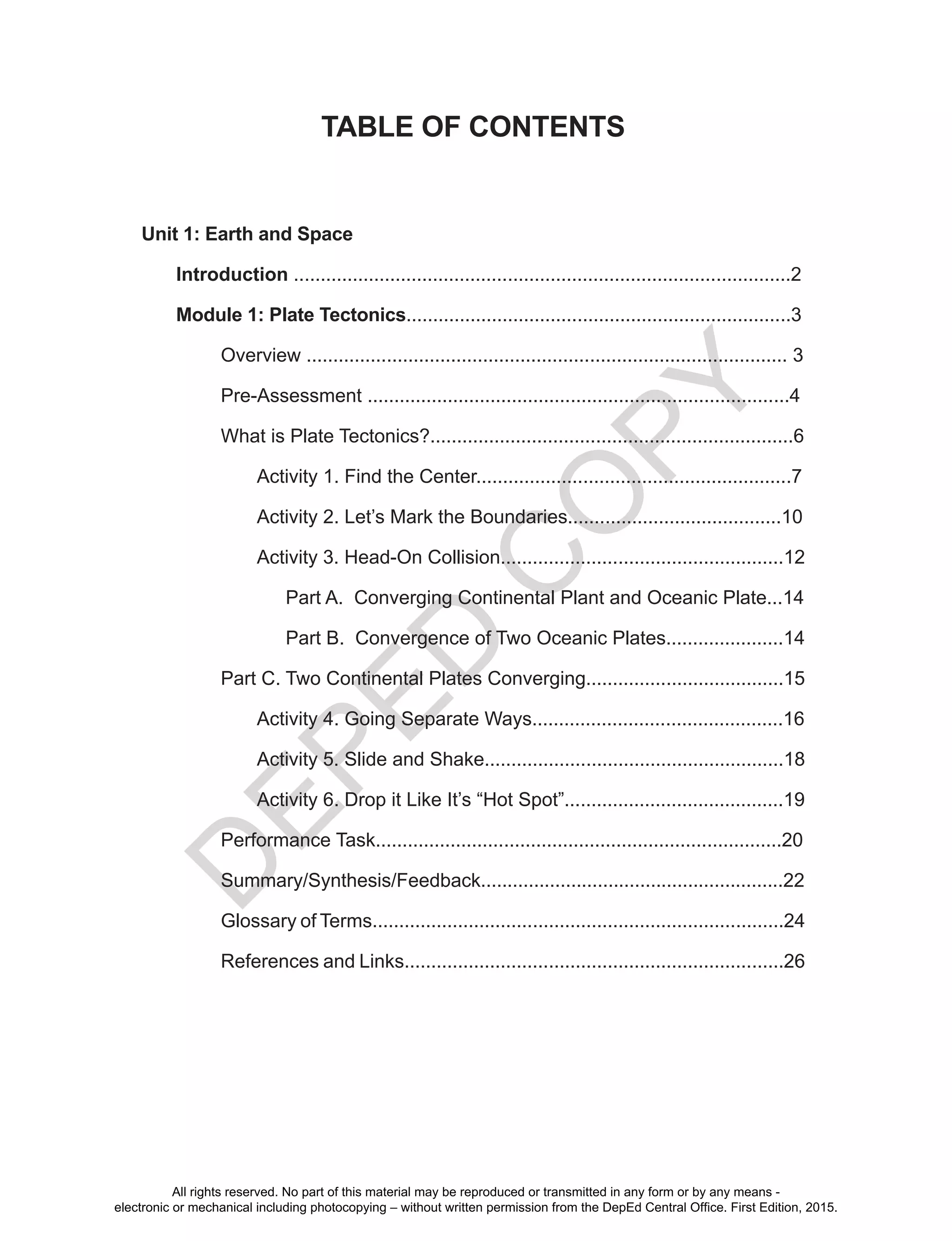 D
EPED
C
O
PY
TABLE OF CONTENTS
Unit 1: Earth and Space
Introduction .............................................................................................2
Module 1: Plate Tectonics........................................................................3
Overview .......................................................................................... 3
Pre-Assessment ...............................................................................4
What is Plate Tectonics?....................................................................6
Activity 1. Find the Center...........................................................7
Activity 2. Let’s Mark the Boundaries........................................10
Activity 3. Head-On Collision.....................................................12
Part A. Converging Continental Plant and Oceanic Plate...14
Part B. Convergence of Two Oceanic Plates......................14
Part C. Two Continental Plates Converging.....................................15
Activity 4. Going Separate Ways...............................................16
Activity 5. Slide and Shake........................................................18
Activity 6. Drop it Like It’s “Hot Spot”.........................................19
Performance Task............................................................................20
Summary/Synthesis/Feedback.........................................................22
Glossary of Terms.............................................................................24
References and Links.......................................................................26
All rights reserved. No part of this material may be reproduced or transmitted in any form or by any means -
electronic or mechanical including photocopying – without written permission from the DepEd Central Office. First Edition, 2015.
 