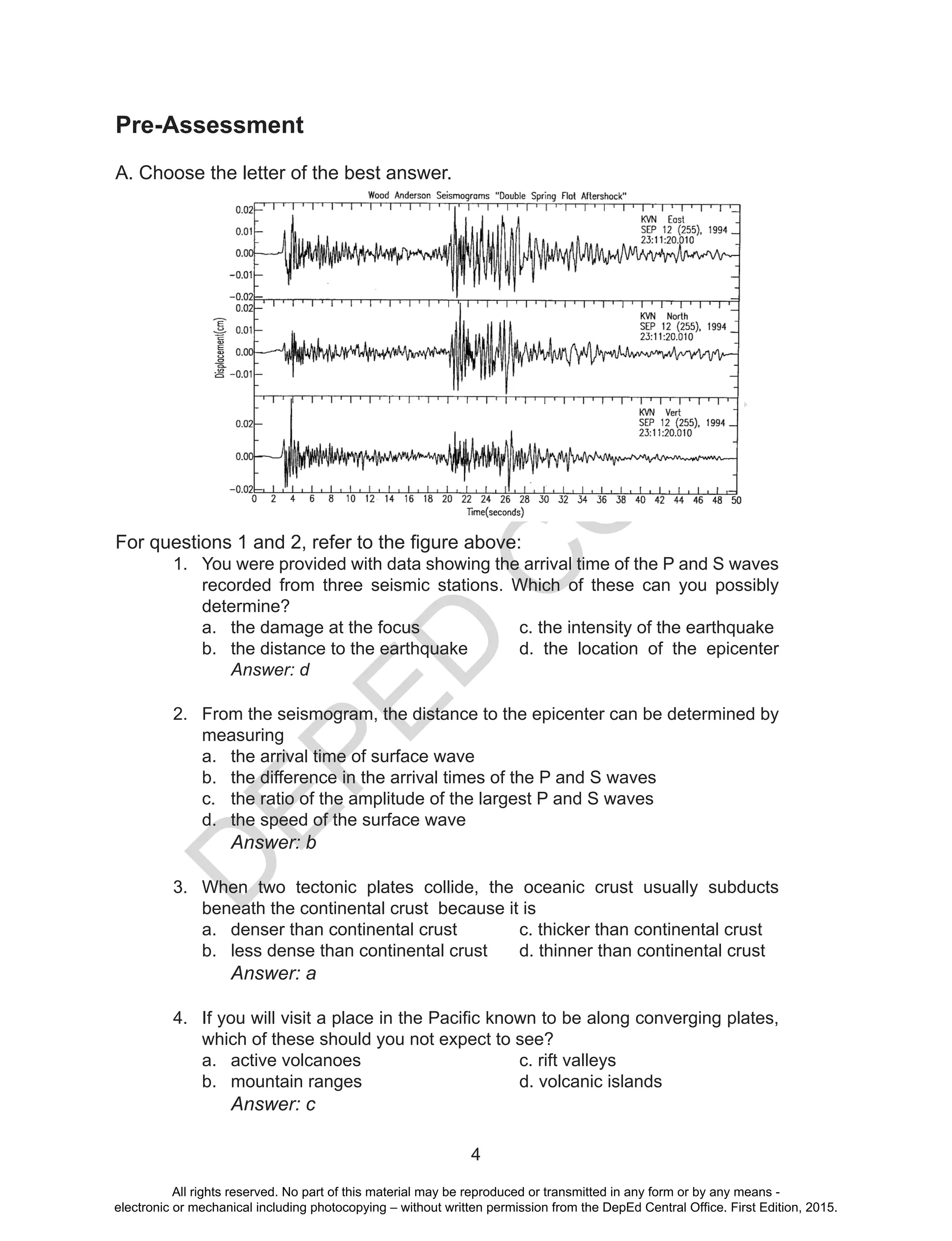 D
EPED
C
O
PY
4
Pre-Assessment
A. Choose the letter of the best answer.
For questions 1 and 2, refer to the figure above:
1.	 You were provided with data showing the arrival time of the P and S waves
recorded from three seismic stations. Which of these can you possibly
determine?
a.	 the damage at the focus	 	 c. the intensity of the earthquake
b.	 the distance to the earthquake 	 d. the location of the epicenter
Answer: d
2.	 From the seismogram, the distance to the epicenter can be determined by
measuring
a.	 the arrival time of surface wave
b.	 the difference in the arrival times of the P and S waves
c.	 the ratio of the amplitude of the largest P and S waves
d.	 the speed of the surface wave
			 Answer: b
3.	 When two tectonic plates collide, the oceanic crust usually subducts
beneath the continental crust because it is
a.	 denser than continental crust		 c. thicker than continental crust
b.	 less dense than continental crust	 d. thinner than continental crust
			 Answer: a
4.	 If you will visit a place in the Pacific known to be along converging plates,
which of these should you not expect to see?
a.	 active volcanoes 			 c. rift valleys
b.	 mountain ranges			 d. volcanic islands
			 Answer: c
All rights reserved. No part of this material may be reproduced or transmitted in any form or by any means -
electronic or mechanical including photocopying – without written permission from the DepEd Central Office. First Edition, 2015.
 