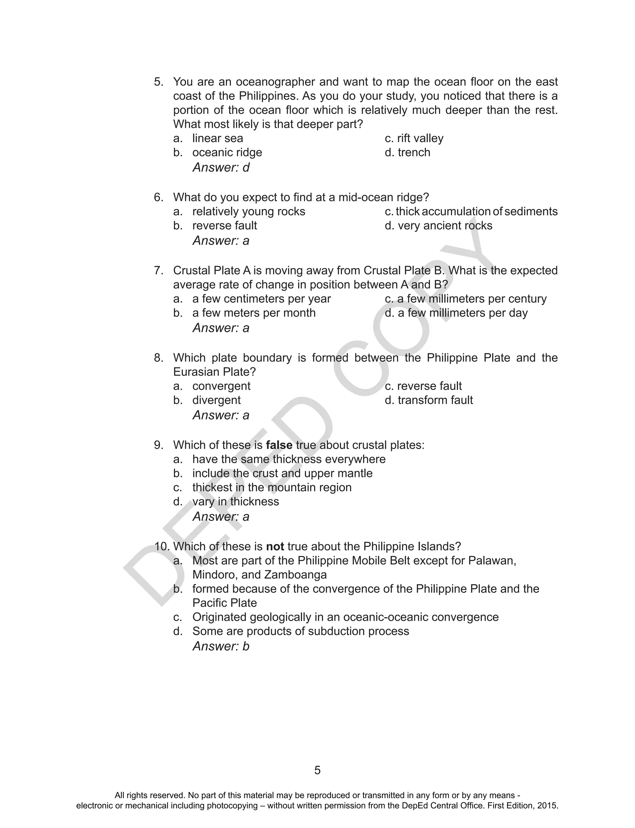 D
EPED
C
O
PY
5
5.	 You are an oceanographer and want to map the ocean floor on the east
coast of the Philippines. As you do your study, you noticed that there is a
portion of the ocean floor which is relatively much deeper than the rest.
What most likely is that deeper part?
a.	 linear sea				 c. rift valley
b.	 oceanic ridge				d. trench
		Answer: d
6.	 What do you expect to find at a mid-ocean ridge?
a.	 relatively young rocks			 c. thick accumulation of sediments
b.	 reverse fault 				 d. very ancient rocks
		Answer: a
7.	 Crustal Plate A is moving away from Crustal Plate B. What is the expected
average rate of change in position between A and B?
a.	 a few centimeters per year		 c. a few millimeters per century
b.	 a few meters per month		 d. a few millimeters per day
			 Answer: a
8.	 Which plate boundary is formed between the Philippine Plate and the
Eurasian Plate?
a.	 convergent				c. reverse fault
b.	 divergent				d. transform fault
			 Answer: a
9.	 Which of these is false true about crustal plates:
a.	 have the same thickness everywhere	
b.	 include the crust and upper mantle	
c.	 thickest in the mountain region
d.	 vary in thickness
			 Answer: a
10.	Which of these is not true about the Philippine Islands?
a.	 Most are part of the Philippine Mobile Belt except for Palawan, 	
Mindoro, and Zamboanga
b.	 formed because of the convergence of the Philippine Plate and the 	
Pacific Plate
c.	 Originated geologically in an oceanic-oceanic convergence
d.	 Some are products of subduction process
		Answer: b
All rights reserved. No part of this material may be reproduced or transmitted in any form or by any means -
electronic or mechanical including photocopying – without written permission from the DepEd Central Office. First Edition, 2015.
 