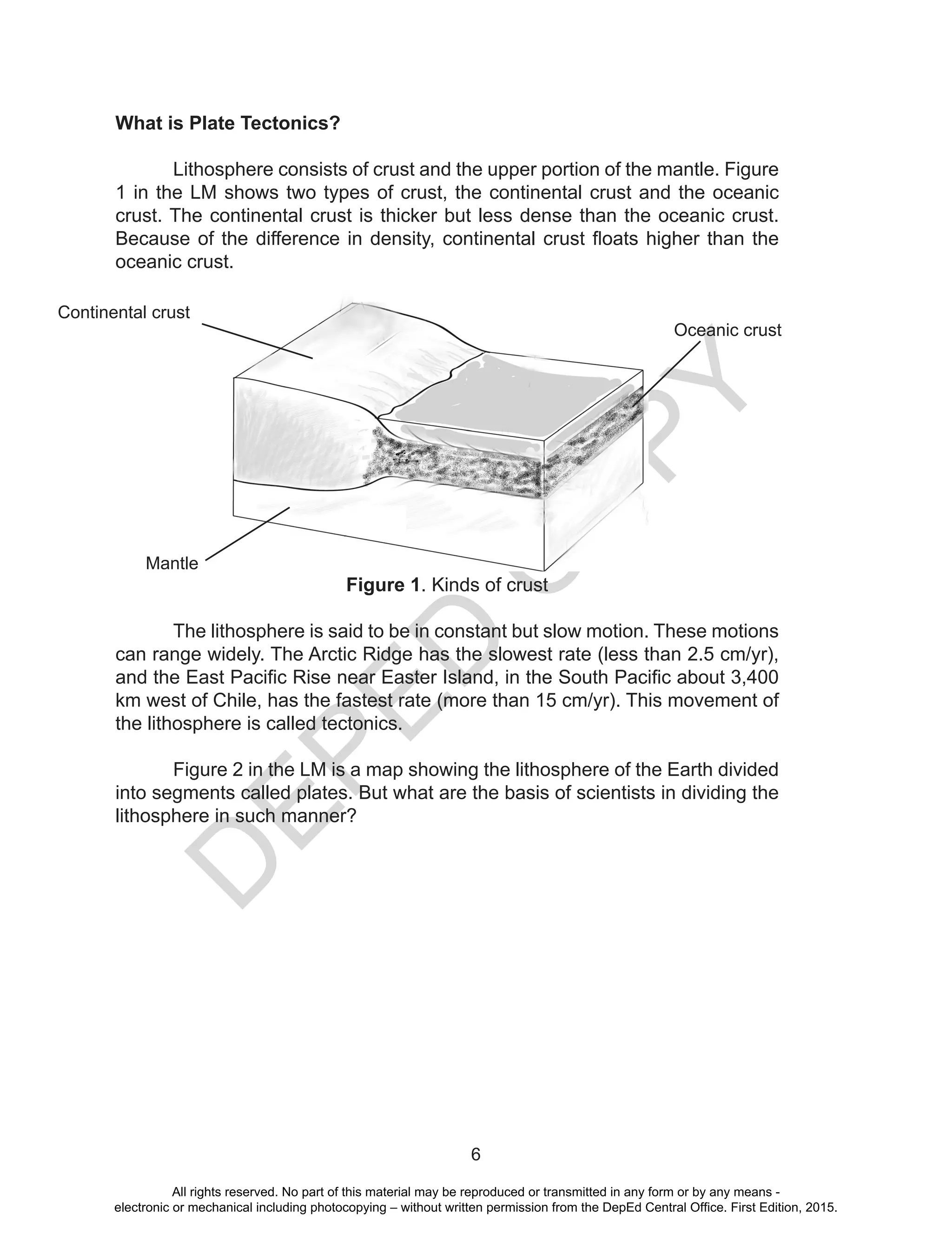 D
EPED
C
O
PY
6
What is Plate Tectonics?	
	 Lithosphere consists of crust and the upper portion of the mantle. Figure
1 in the LM shows two types of crust, the continental crust and the oceanic
crust. The continental crust is thicker but less dense than the oceanic crust.
Because of the difference in density, continental crust floats higher than the
oceanic crust.
Figure 1. Kinds of crust
	 The lithosphere is said to be in constant but slow motion. These motions
can range widely. The Arctic Ridge has the slowest rate (less than 2.5 cm/yr),
and the East Pacific Rise near Easter Island, in the South Pacific about 3,400
km west of Chile, has the fastest rate (more than 15 cm/yr). This movement of
the lithosphere is called tectonics.
	 Figure 2 in the LM is a map showing the lithosphere of the Earth divided
into segments called plates. But what are the basis of scientists in dividing the
lithosphere in such manner?
Continental crust
Oceanic crust
Mantle
All rights reserved. No part of this material may be reproduced or transmitted in any form or by any means -
electronic or mechanical including photocopying – without written permission from the DepEd Central Office. First Edition, 2015.
 