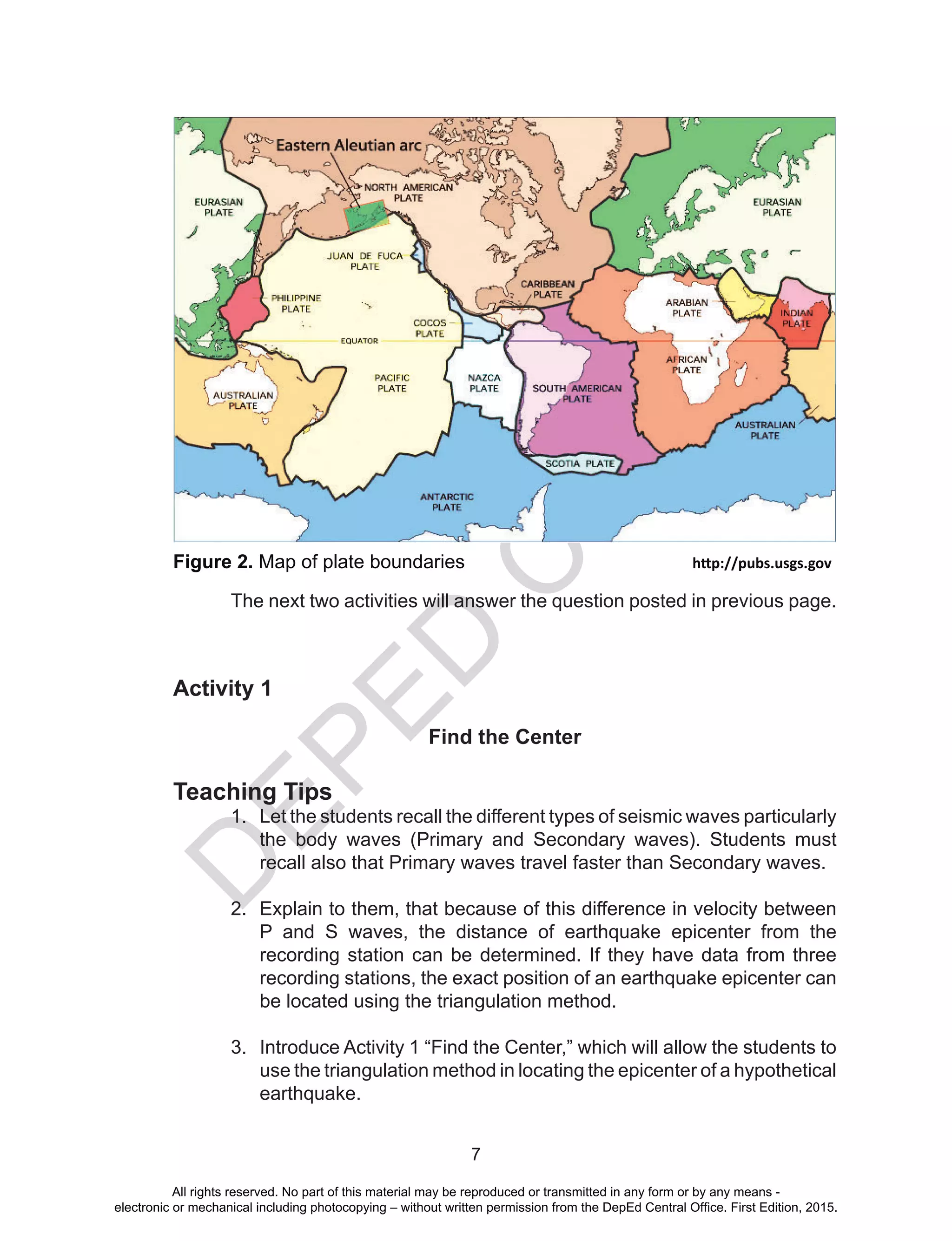 D
EPED
C
O
PY
7
Figure 2. Map of plate boundaries				http://pubs.usgs.gov
	 The next two activities will answer the question posted in previous page.
Activity 1
Find the Center
Teaching Tips
1.	 Let the students recall the different types of seismic waves particularly
the body waves (Primary and Secondary waves). Students must
recall also that Primary waves travel faster than Secondary waves.
2.	 Explain to them, that because of this difference in velocity between
P and S waves, the distance of earthquake epicenter from the
recording station can be determined. If they have data from three
recording stations, the exact position of an earthquake epicenter can
be located using the triangulation method.
3.	 Introduce Activity 1 “Find the Center,” which will allow the students to
use the triangulation method in locating the epicenter of a hypothetical
earthquake.
All rights reserved. No part of this material may be reproduced or transmitted in any form or by any means -
electronic or mechanical including photocopying – without written permission from the DepEd Central Office. First Edition, 2015.
 