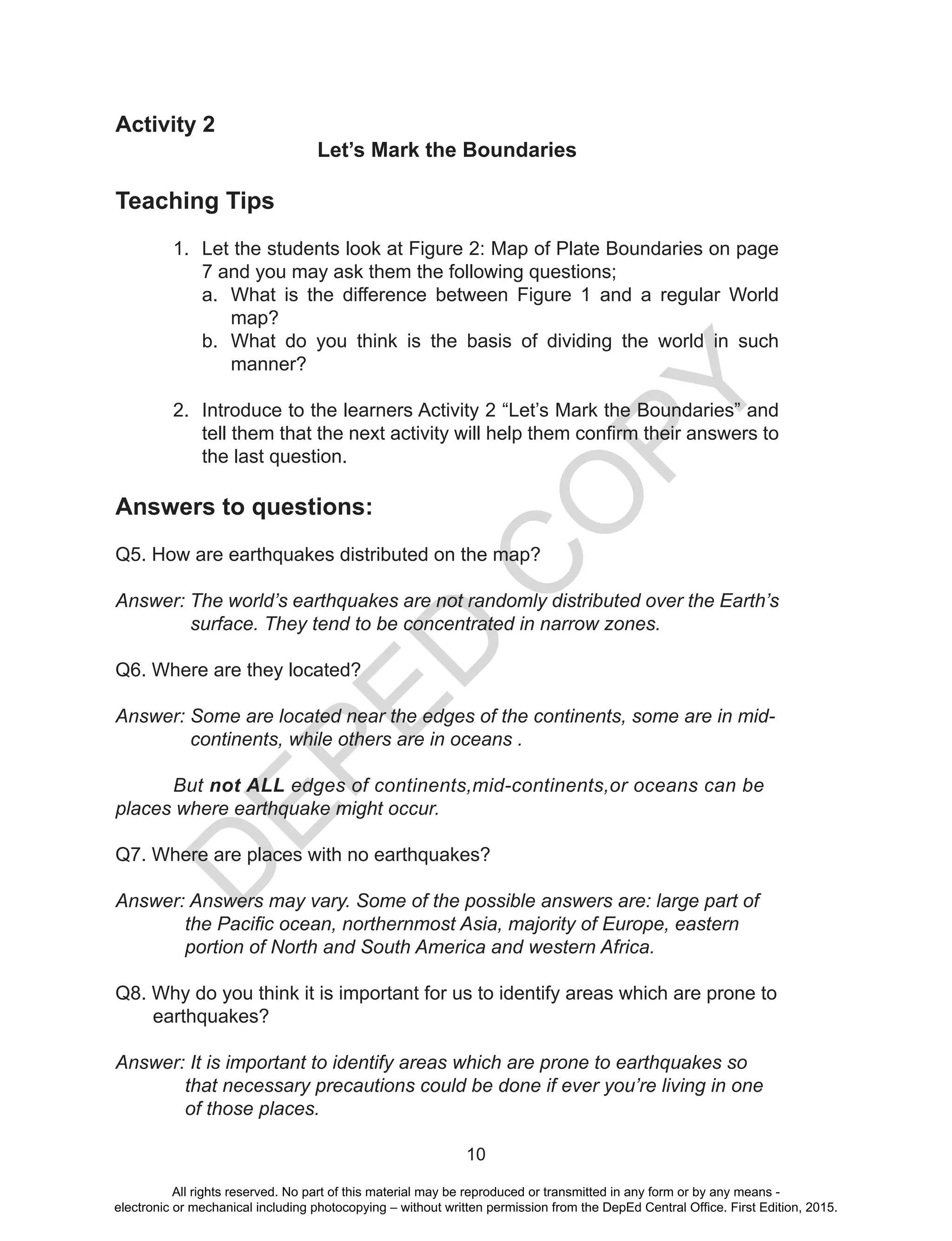 D
EPED
C
O
PY
10
Activity 2
Let’s Mark the Boundaries
Teaching Tips
1.	 Let the students look at Figure 2: Map of Plate Boundaries on page
7 and you may ask them the following questions;
a.	 What is the difference between Figure 1 and a regular World
map?
b.	 What do you think is the basis of dividing the world in such
manner?
2.	 Introduce to the learners Activity 2 “Let’s Mark the Boundaries” and
tell them that the next activity will help them confirm their answers to
the last question.
Answers to questions:
Q5. How are earthquakes distributed on the map?
Answer: The world’s earthquakes are not randomly distributed over the Earth’s
surface. They tend to be concentrated in narrow zones.
Q6. Where are they located?
Answer: Some are located near the edges of the continents, some are in mid-
continents, while others are in oceans .
	But not ALL edges of continents,mid-continents,or oceans can be 	
places where earthquake might occur.
Q7. Where are places with no earthquakes?
Answer: Answers may vary. Some of the possible answers are: large part of 	
the Pacific ocean, northernmost Asia, majority of Europe, eastern 	
portion of North and South America and western Africa.
Q8. Why do you think it is important for us to identify areas which are prone to
earthquakes?
Answer: It is important to identify areas which are prone to earthquakes so 	
that necessary precautions could be done if ever you’re living in one
of those places.
All rights reserved. No part of this material may be reproduced or transmitted in any form or by any means -
electronic or mechanical including photocopying – without written permission from the DepEd Central Office. First Edition, 2015.
 