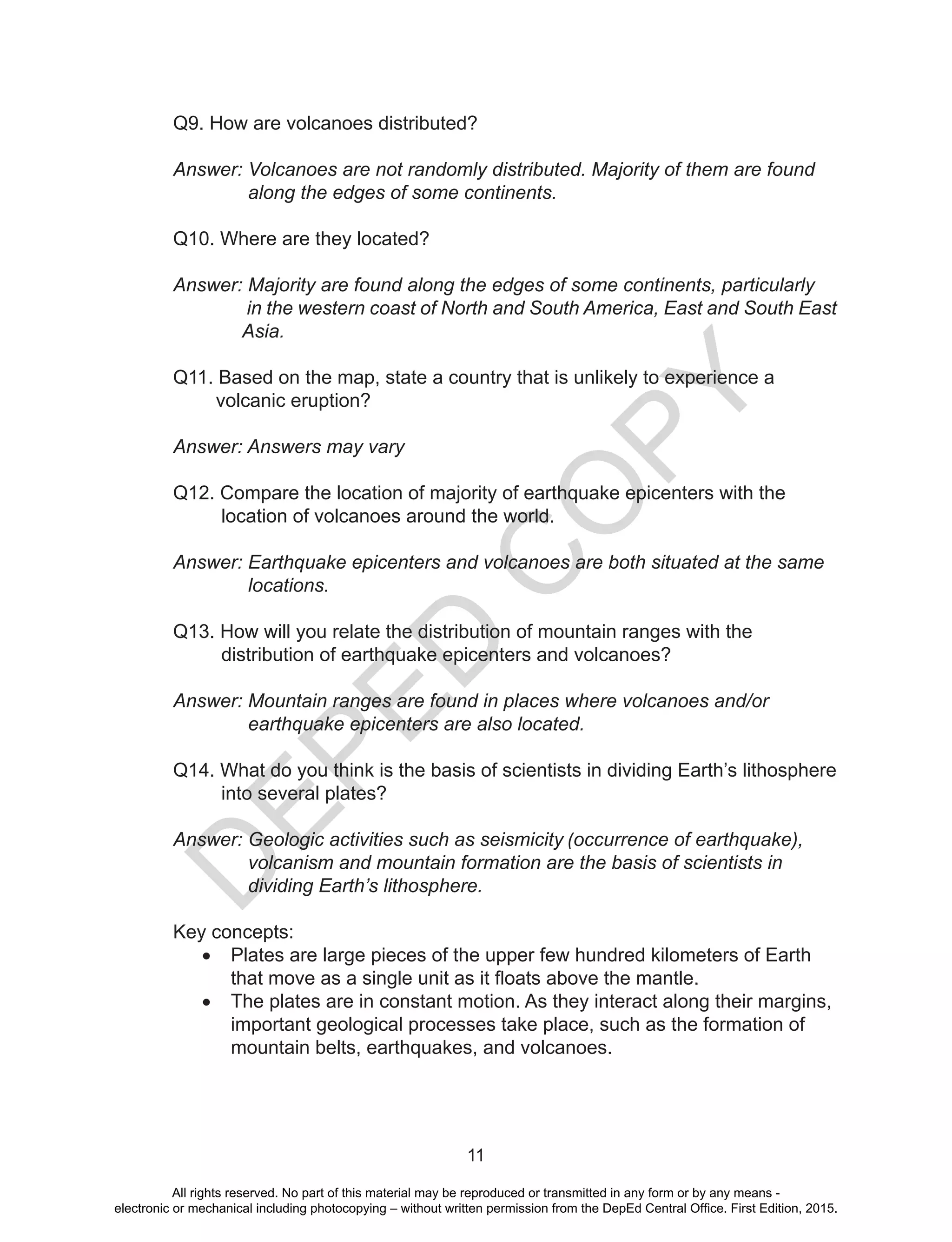 D
EPED
C
O
PY
11
Q9. How are volcanoes distributed?
Answer: Volcanoes are not randomly distributed. Majority of them are found
along the edges of some continents.
Q10. Where are they located?
Answer: Majority are found along the edges of some continents, particularly 	
in the western coast of North and South America, East and South East
Asia.
	
Q11. Based on the map, state a country that is unlikely to experience a
volcanic eruption?
Answer: Answers may vary
Q12. Compare the location of majority of earthquake epicenters with the
location of volcanoes around the world.
Answer: Earthquake epicenters and volcanoes are both situated at the same
locations.
Q13. How will you relate the distribution of mountain ranges with the
distribution of earthquake epicenters and volcanoes?
Answer: Mountain ranges are found in places where volcanoes and/or 	
earthquake epicenters are also located.
Q14. What do you think is the basis of scientists in dividing Earth’s lithosphere
into several plates?
Answer: Geologic activities such as seismicity (occurrence of earthquake),
volcanism and mountain formation are the basis of scientists in
dividing Earth’s lithosphere.
Key concepts:
•	 Plates are large pieces of the upper few hundred kilometers of Earth
that move as a single unit as it floats above the mantle.
•	 The plates are in constant motion. As they interact along their margins,
important geological processes take place, such as the formation of
mountain belts, earthquakes, and volcanoes.
	
All rights reserved. No part of this material may be reproduced or transmitted in any form or by any means -
electronic or mechanical including photocopying – without written permission from the DepEd Central Office. First Edition, 2015.
 