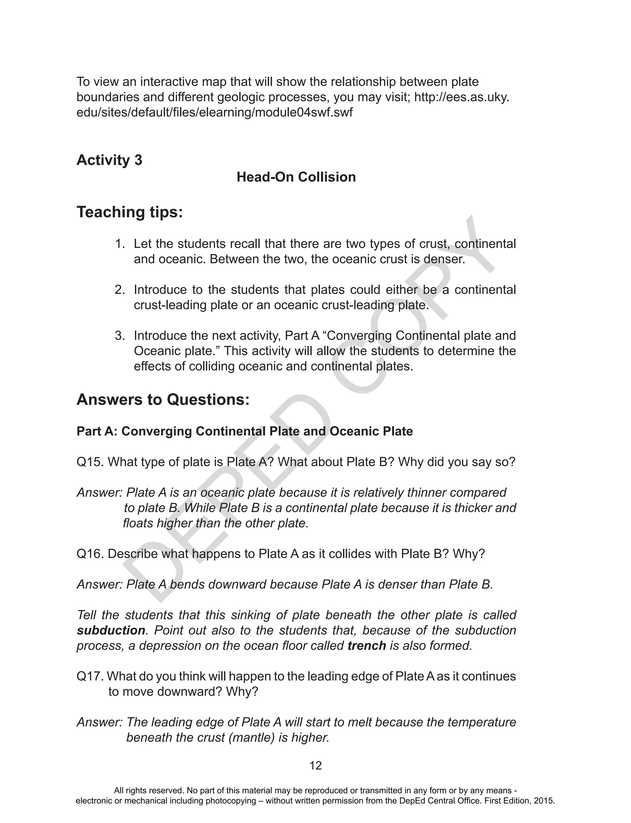 D
EPED
C
O
PY
12
To view an interactive map that will show the relationship between plate
boundaries and different geologic processes, you may visit; http://ees.as.uky.
edu/sites/default/files/elearning/module04swf.swf
Activity 3
Head-On Collision
Teaching tips:
1.	 Let the students recall that there are two types of crust, continental
and oceanic. Between the two, the oceanic crust is denser.
2.	 Introduce to the students that plates could either be a continental
crust-leading plate or an oceanic crust-leading plate.
3.	 Introduce the next activity, Part A “Converging Continental plate and
Oceanic plate.” This activity will allow the students to determine the
effects of colliding oceanic and continental plates.
Answers to Questions:
Part A: Converging Continental Plate and Oceanic Plate
Q15. What type of plate is Plate A? What about Plate B? Why did you say so?
Answer: Plate A is an oceanic plate because it is relatively thinner compared
to plate B. While Plate B is a continental plate because it is thicker and
floats higher than the other plate.
Q16. Describe what happens to Plate A as it collides with Plate B? Why?
Answer: Plate A bends downward because Plate A is denser than Plate B.
Tell the students that this sinking of plate beneath the other plate is called
subduction. Point out also to the students that, because of the subduction
process, a depression on the ocean floor called trench is also formed.
Q17. What do you think will happen to the leading edge of PlateAas it continues
to move downward? Why?
Answer: The leading edge of Plate A will start to melt because the temperature
beneath the crust (mantle) is higher.
All rights reserved. No part of this material may be reproduced or transmitted in any form or by any means -
electronic or mechanical including photocopying – without written permission from the DepEd Central Office. First Edition, 2015.
 