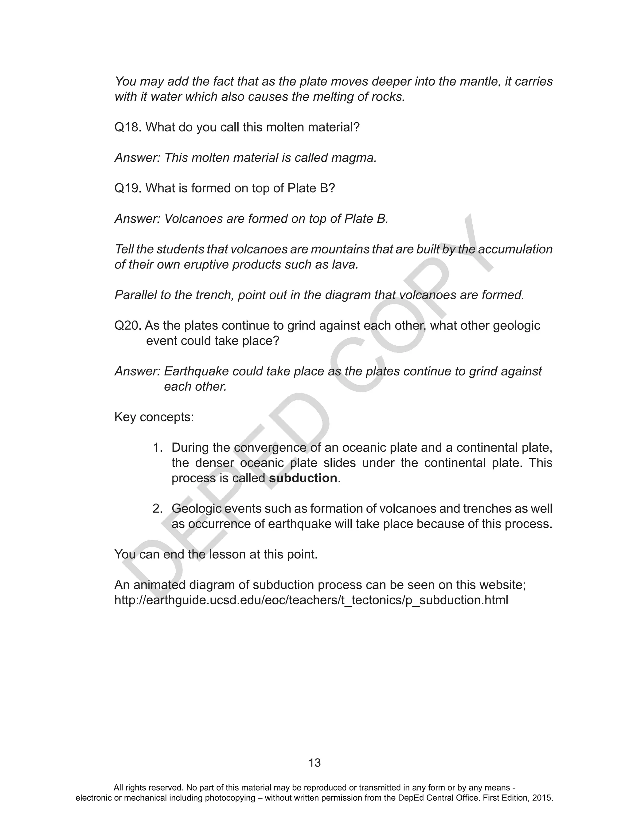 D
EPED
C
O
PY
13
You may add the fact that as the plate moves deeper into the mantle, it carries
with it water which also causes the melting of rocks.
Q18. What do you call this molten material?
Answer: This molten material is called magma.
Q19. What is formed on top of Plate B?
Answer: Volcanoes are formed on top of Plate B.
Tell the students that volcanoes are mountains that are built by the accumulation
of their own eruptive products such as lava.
Parallel to the trench, point out in the diagram that volcanoes are formed.
Q20. As the plates continue to grind against each other, what other geologic
event could take place?
Answer: Earthquake could take place as the plates continue to grind against
each other.
Key concepts:
1.	 During the convergence of an oceanic plate and a continental plate,
the denser oceanic plate slides under the continental plate. This
process is called subduction.
2.	 Geologic events such as formation of volcanoes and trenches as well
as occurrence of earthquake will take place because of this process.
You can end the lesson at this point.
An animated diagram of subduction process can be seen on this website;
http://earthguide.ucsd.edu/eoc/teachers/t_tectonics/p_subduction.html
All rights reserved. No part of this material may be reproduced or transmitted in any form or by any means -
electronic or mechanical including photocopying – without written permission from the DepEd Central Office. First Edition, 2015.
 