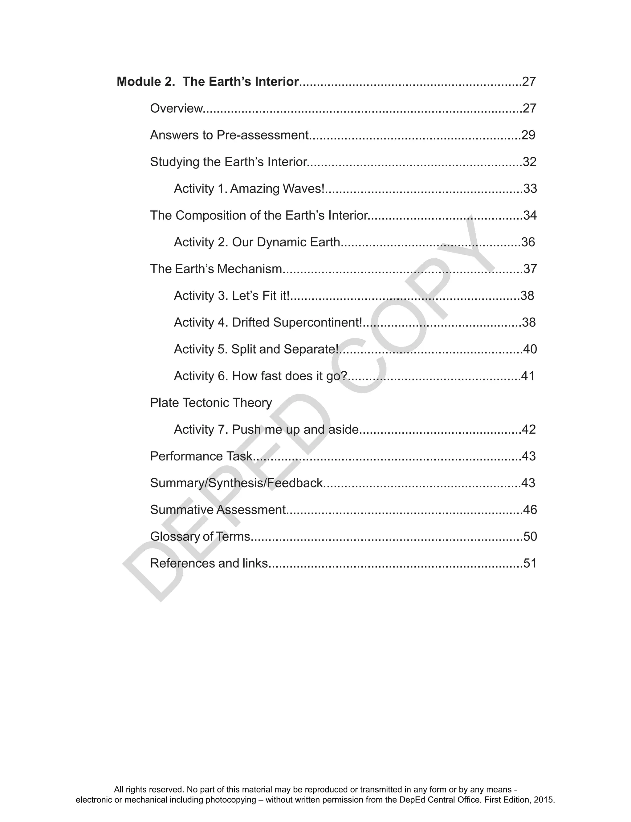 D
EPED
C
O
PY
Module 2. The Earth’s Interior...............................................................27
Overview...........................................................................................27
Answers to Pre-assessment............................................................29
Studying the Earth’s Interior.............................................................32
Activity 1. Amazing Waves!........................................................33
The Composition of the Earth’s Interior............................................34
Activity 2. Our Dynamic Earth...................................................36
The Earth’s Mechanism....................................................................37
Activity 3. Let’s Fit it!.................................................................38
Activity 4. Drifted Supercontinent!.............................................38
Activity 5. Split and Separate!....................................................40
Activity 6. How fast does it go?.................................................41
Plate Tectonic Theory
Activity 7. Push me up and aside..............................................42
Performance Task............................................................................43
Summary/Synthesis/Feedback........................................................43
Summative Assessment...................................................................46
Glossary of Terms.............................................................................50
References and links........................................................................51
All rights reserved. No part of this material may be reproduced or transmitted in any form or by any means -
electronic or mechanical including photocopying – without written permission from the DepEd Central Office. First Edition, 2015.
 
