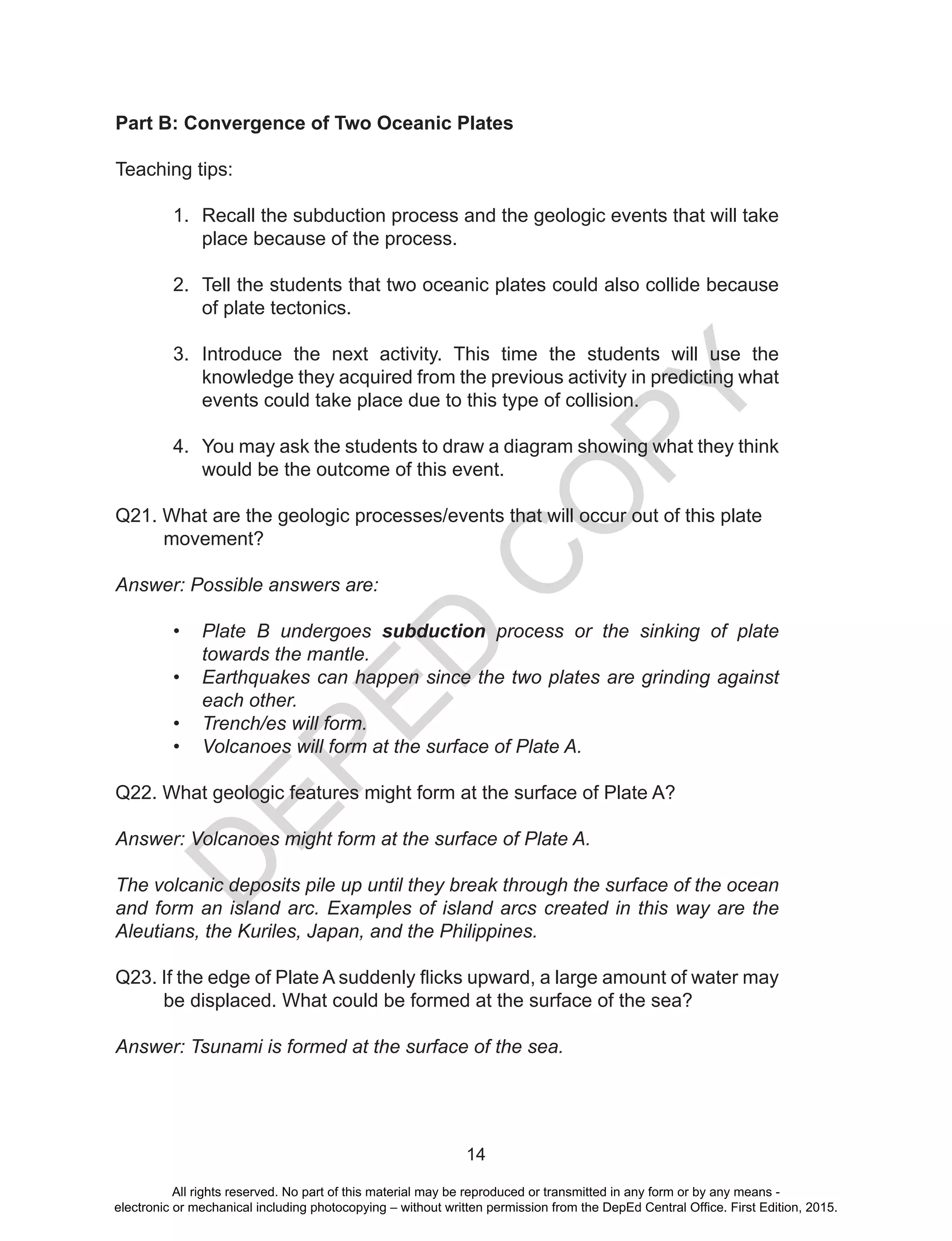 D
EPED
C
O
PY
14
Part B: Convergence of Two Oceanic Plates
Teaching tips:
1.	 Recall the subduction process and the geologic events that will take
place because of the process.
2.	 Tell the students that two oceanic plates could also collide because
of plate tectonics.
3.	 Introduce the next activity. This time the students will use the
knowledge they acquired from the previous activity in predicting what
events could take place due to this type of collision.
4.	 You may ask the students to draw a diagram showing what they think
would be the outcome of this event.
Q21. What are the geologic processes/events that will occur out of this plate
movement?
Answer: Possible answers are:
•	 Plate B undergoes subduction process or the sinking of plate
towards the mantle.
•	 Earthquakes can happen since the two plates are grinding against
each other.
•	 Trench/es will form.
•	 Volcanoes will form at the surface of Plate A.
Q22. What geologic features might form at the surface of Plate A?
Answer: Volcanoes might form at the surface of Plate A.
The volcanic deposits pile up until they break through the surface of the ocean
and form an island arc. Examples of island arcs created in this way are the
Aleutians, the Kuriles, Japan, and the Philippines.
Q23. If the edge of Plate A suddenly flicks upward, a large amount of water may
be displaced. What could be formed at the surface of the sea?
Answer: Tsunami is formed at the surface of the sea.
All rights reserved. No part of this material may be reproduced or transmitted in any form or by any means -
electronic or mechanical including photocopying – without written permission from the DepEd Central Office. First Edition, 2015.
 